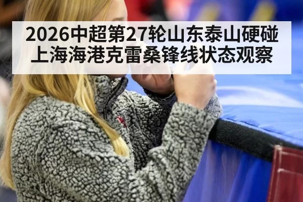 2026中超第27轮山东泰山硬碰上海海港克雷桑锋线状态观察